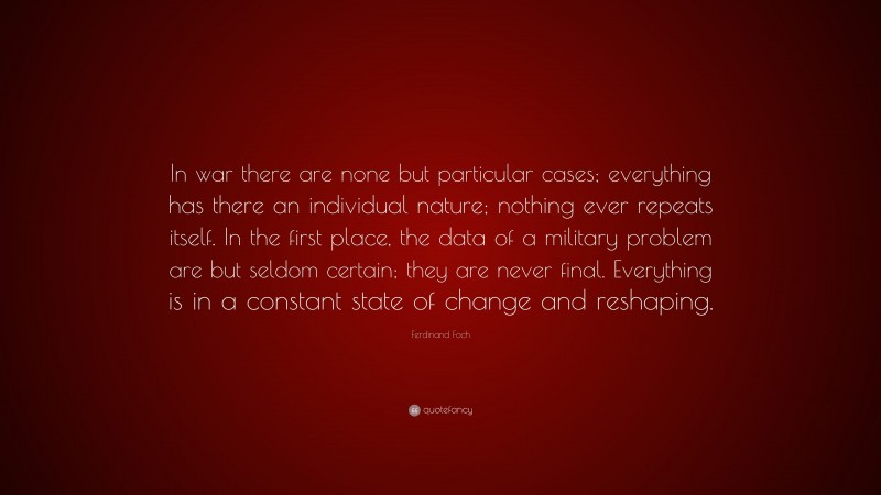 Ferdinand Foch Quote: “In war there are none but particular cases; everything has there an individual nature; nothing ever repeats itself. In the first place, the data of a military problem are but seldom certain; they are never final. Everything is in a constant state of change and reshaping.”