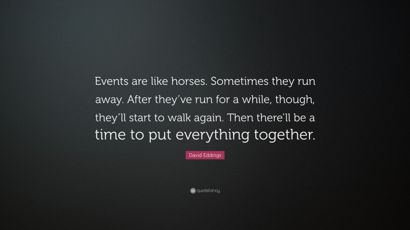 David Eddings Quote: “Events are like horses. Sometimes they run away. After they’ve run for a while, though, they’ll start to walk again. Then there’ll be a time to put everything together.”
