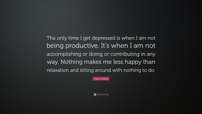 Casey Neistat Quote: “The only time I get depressed is when I am not being productive. It’s when I am not accomplishing or doing or contributing in any way. Nothing makes me less happy than relaxation and sitting around with nothing to do.”