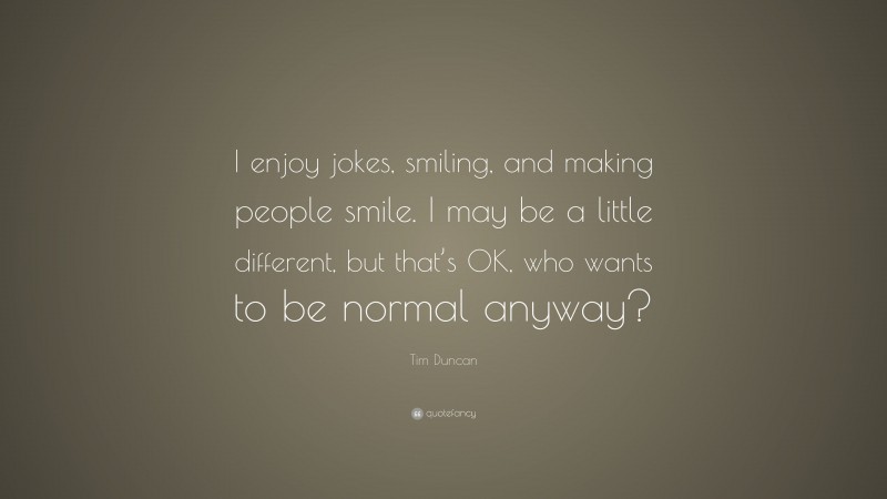 Tim Duncan Quote: “I enjoy jokes, smiling, and making people smile. I may be a little different, but that’s OK, who wants to be normal anyway?”