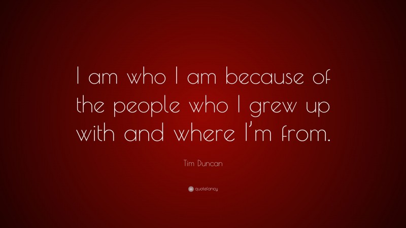 Tim Duncan Quote: “I am who I am because of the people who I grew up with and where I’m from.”