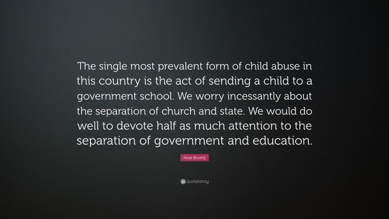 Neal Boortz Quote: “The single most prevalent form of child abuse in this country is the act of sending a child to a government school. We worry incessantly about the separation of church and state. We would do well to devote half as much attention to the separation of government and education.”