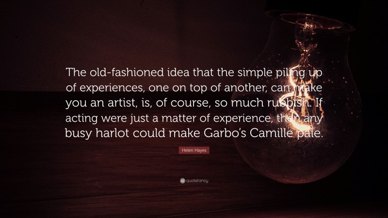 Helen Hayes Quote: “The old-fashioned idea that the simple piling up of experiences, one on top of another, can make you an artist, is, of course, so much rubbish. If acting were just a matter of experience, then any busy harlot could make Garbo’s Camille pale.”