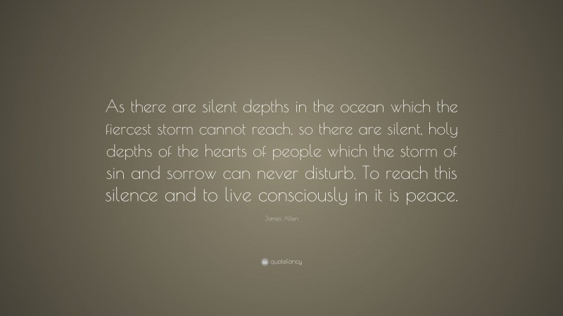 James Allen Quote: “As there are silent depths in the ocean which the fiercest storm cannot reach, so there are silent, holy depths of the hearts of people which the storm of sin and sorrow can never disturb. To reach this silence and to live consciously in it is peace.”