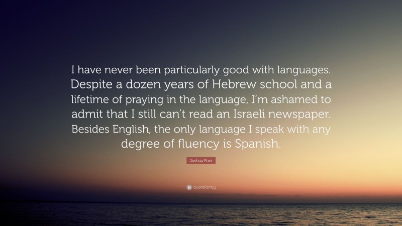Joshua Foer Quote: “I have never been particularly good with languages. Despite a dozen years of Hebrew school and a lifetime of praying in the language, I’m ashamed to admit that I still can’t read an Israeli newspaper. Besides English, the only language I speak with any degree of fluency is Spanish.”