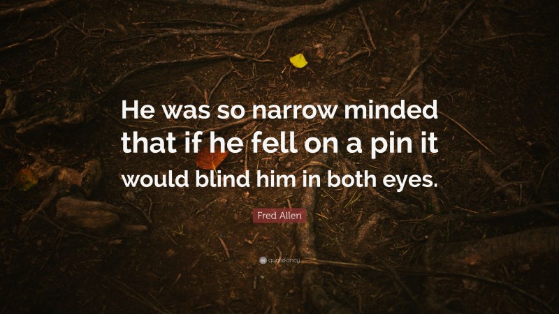 Fred Allen Quote: “He was so narrow minded that if he fell on a pin it would blind him in both eyes.”