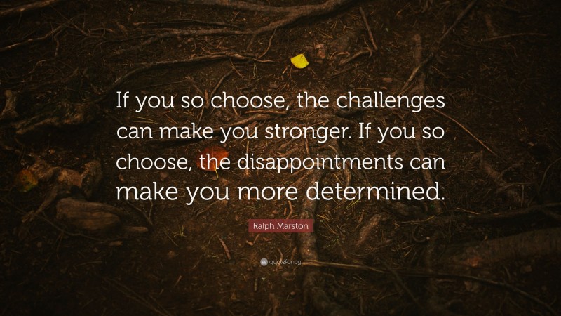 Ralph Marston Quote: “If you so choose, the challenges can make you stronger. If you so choose, the disappointments can make you more determined.”