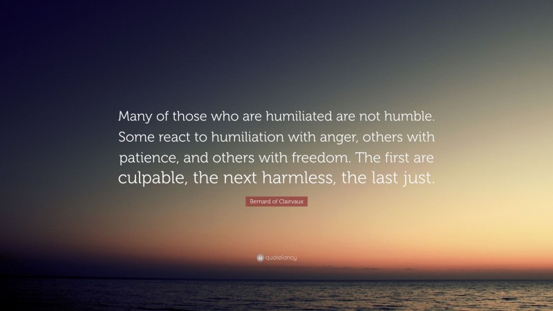 Bernard of Clairvaux Quote: “Many of those who are humiliated are not humble. Some react to humiliation with anger, others with patience, and others with freedom. The first are culpable, the next harmless, the last just.”