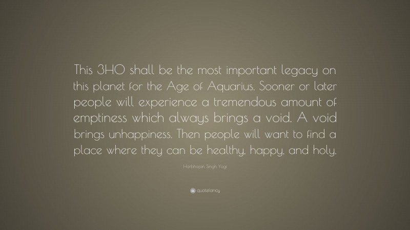 Harbhajan Singh Yogi Quote: “This 3HO shall be the most important legacy on this planet for the Age of Aquarius. Sooner or later people will experience a tremendous amount of emptiness which always brings a void. A void brings unhappiness. Then people will want to find a place where they can be healthy, happy, and holy.”