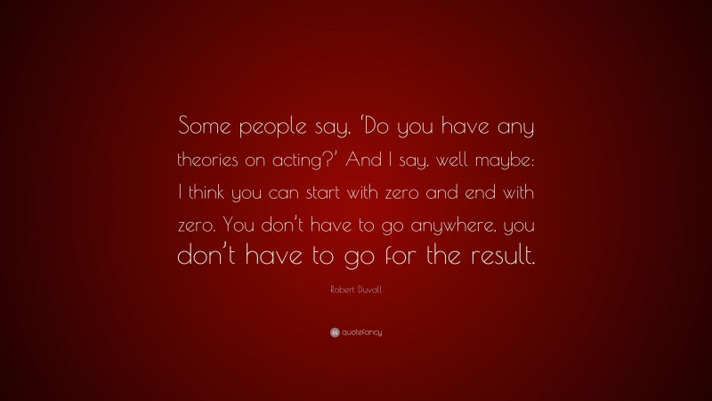 Robert Duvall Quote: “Some people say, ‘Do you have any theories on acting?’ And I say, well maybe: I think you can start with zero and end with zero. You don’t have to go anywhere, you don’t have to go for the result.”