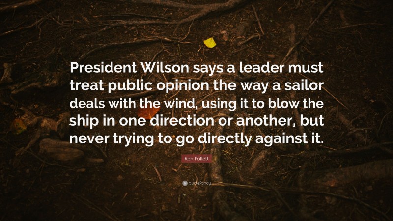 Ken Follett Quote: “President Wilson says a leader must treat public opinion the way a sailor deals with the wind, using it to blow the ship in one direction or another, but never trying to go directly against it.”