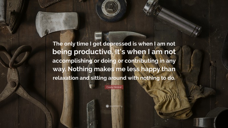 Casey Neistat Quote: “The only time I get depressed is when I am not being productive. It’s when I am not accomplishing or doing or contributing in any way. Nothing makes me less happy than relaxation and sitting around with nothing to do.”