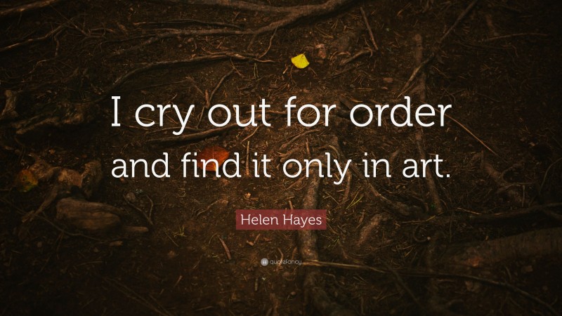 Helen Hayes Quote: “I cry out for order and find it only in art.”