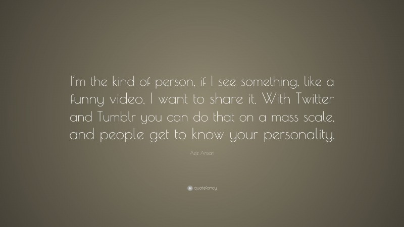 Aziz Ansari Quote: “I’m the kind of person, if I see something, like a funny video, I want to share it. With Twitter and Tumblr you can do that on a mass scale, and people get to know your personality.”