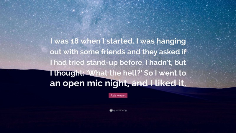 Aziz Ansari Quote: “I was 18 when I started. I was hanging out with some friends and they asked if I had tried stand-up before. I hadn’t, but I thought: ‘What the hell?’ So I went to an open mic night, and I liked it.”