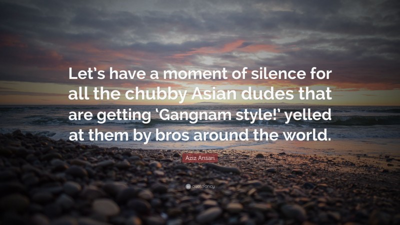 Aziz Ansari Quote: “Let’s have a moment of silence for all the chubby Asian dudes that are getting ‘Gangnam style!’ yelled at them by bros around the world.”