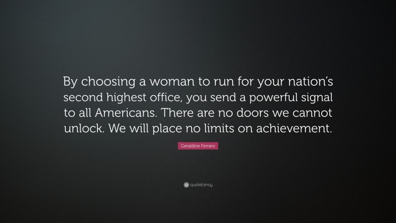Geraldine Ferraro Quote: “By choosing a woman to run for your nation’s second highest office, you send a powerful signal to all Americans. There are no doors we cannot unlock. We will place no limits on achievement.”