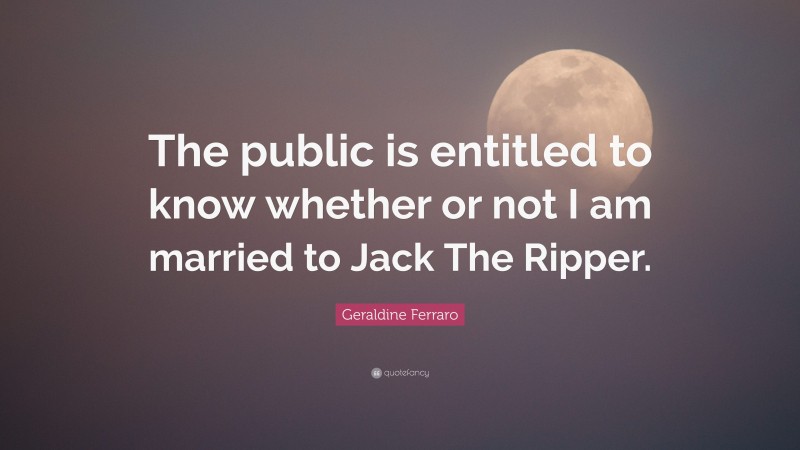 Geraldine Ferraro Quote: “The public is entitled to know whether or not I am married to Jack The Ripper.”