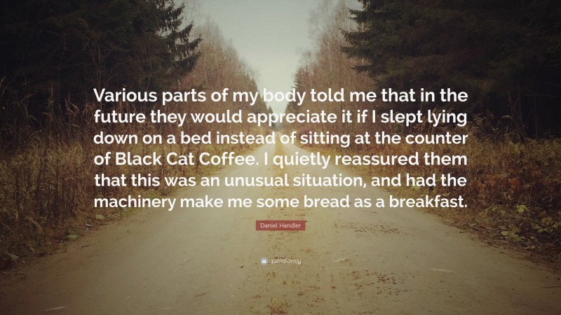 Daniel Handler Quote: “Various parts of my body told me that in the future they would appreciate it if I slept lying down on a bed instead of sitting at the counter of Black Cat Coffee. I quietly reassured them that this was an unusual situation, and had the machinery make me some bread as a breakfast.”