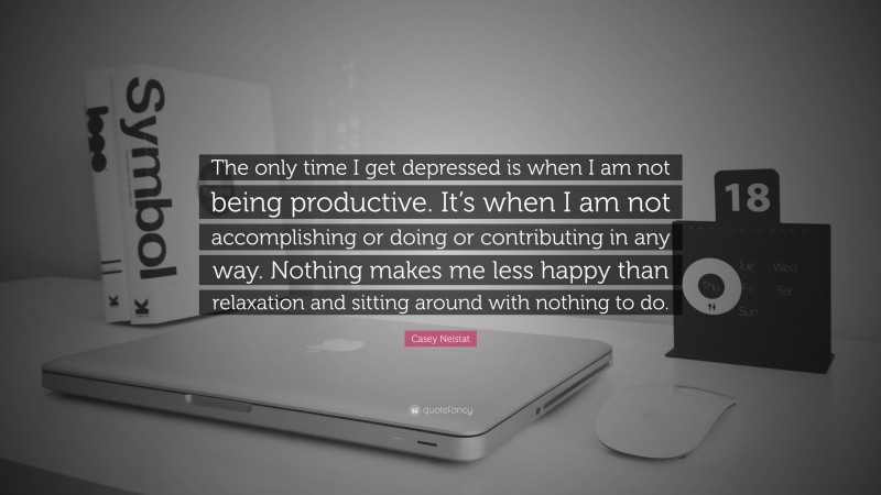 Casey Neistat Quote: “The only time I get depressed is when I am not being productive. It’s when I am not accomplishing or doing or contributing in any way. Nothing makes me less happy than relaxation and sitting around with nothing to do.”