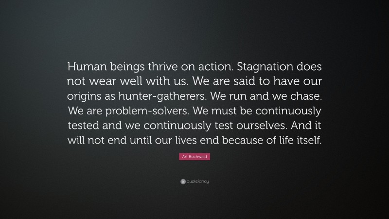 Art Buchwald Quote: “Human beings thrive on action. Stagnation does not wear well with us. We are said to have our origins as hunter-gatherers. We run and we chase. We are problem-solvers. We must be continuously tested and we continuously test ourselves. And it will not end until our lives end because of life itself.”