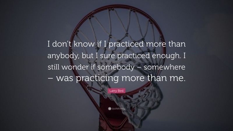 Larry Bird Quote: “I don’t know if I practiced more than anybody, but I sure practiced enough. I still wonder if somebody – somewhere – was practicing more than me.”