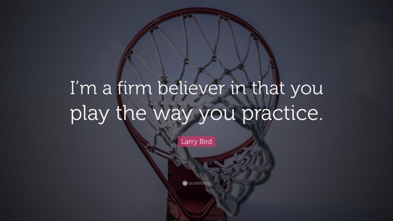 Larry Bird Quote: “I’m a firm believer in that you play the way you practice.”