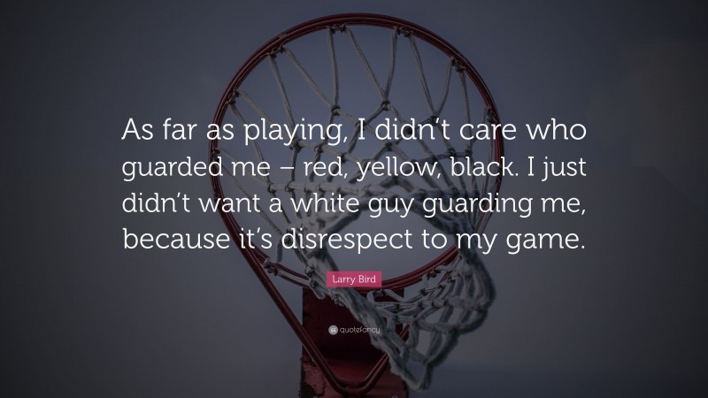 Larry Bird Quote: “As far as playing, I didn’t care who guarded me – red, yellow, black. I just didn’t want a white guy guarding me, because it’s disrespect to my game.”