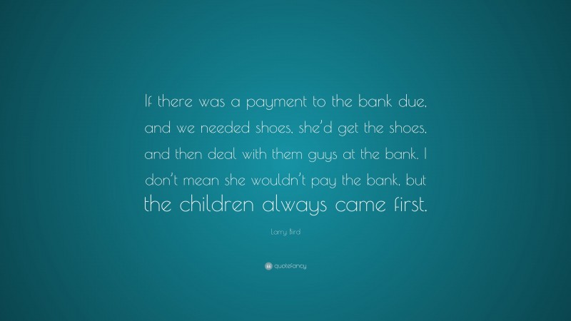 Larry Bird Quote: “If there was a payment to the bank due, and we needed shoes, she’d get the shoes, and then deal with them guys at the bank. I don’t mean she wouldn’t pay the bank, but the children always came first.”