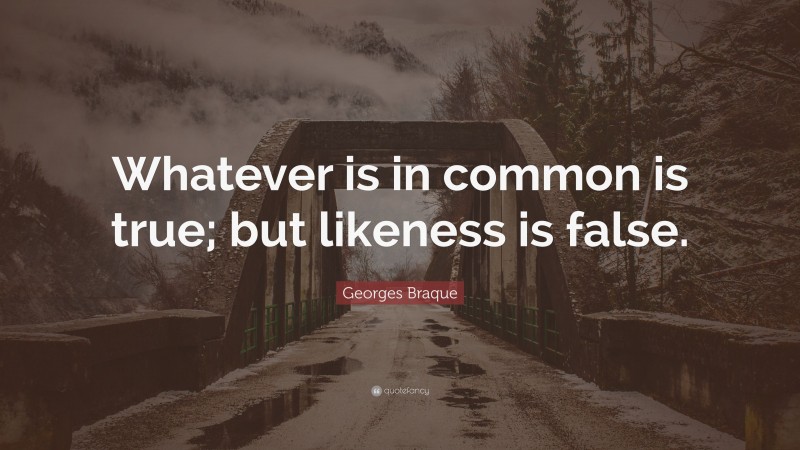 Georges Braque Quote: “Whatever is in common is true; but likeness is false.”
