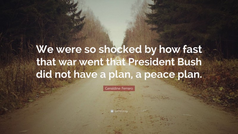 Geraldine Ferraro Quote: “We were so shocked by how fast that war went that President Bush did not have a plan, a peace plan.”