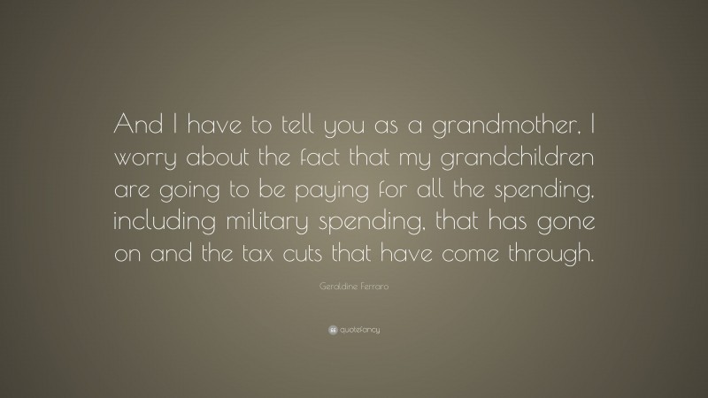 Geraldine Ferraro Quote: “And I have to tell you as a grandmother, I worry about the fact that my grandchildren are going to be paying for all the spending, including military spending, that has gone on and the tax cuts that have come through.”