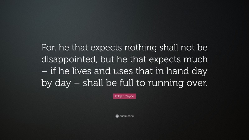 Edgar Cayce Quote: “For, he that expects nothing shall not be disappointed, but he that expects much – if he lives and uses that in hand day by day – shall be full to running over.”