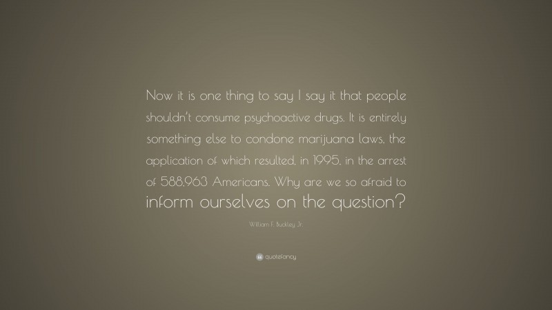 William F. Buckley Jr. Quote: “Now it is one thing to say I say it that people shouldn’t consume psychoactive drugs. It is entirely something else to condone marijuana laws, the application of which resulted, in 1995, in the arrest of 588,963 Americans. Why are we so afraid to inform ourselves on the question?”