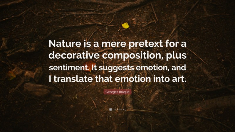 Georges Braque Quote: “Nature is a mere pretext for a decorative composition, plus sentiment. It suggests emotion, and I translate that emotion into art.”