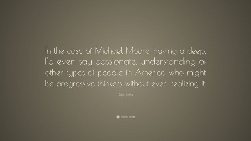 Jello Biafra Quote: “In the case of Michael Moore, having a deep, I’d even say passionate, understanding of other types of people in America who might be progressive thinkers without even realizing it.”