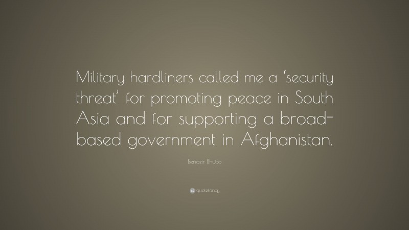 Benazir Bhutto Quote: “Military hardliners called me a ‘security threat’ for promoting peace in South Asia and for supporting a broad-based government in Afghanistan.”
