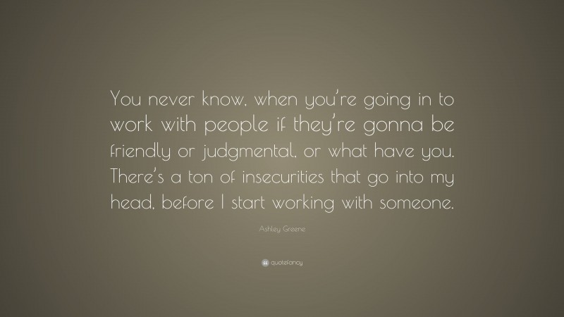 Ashley Greene Quote: “You never know, when you’re going in to work with people if they’re gonna be friendly or judgmental, or what have you. There’s a ton of insecurities that go into my head, before I start working with someone.”