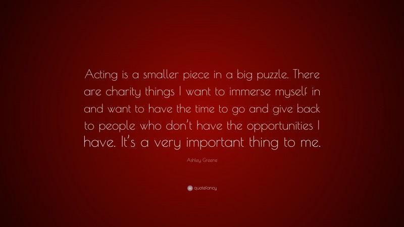 Ashley Greene Quote: “Acting is a smaller piece in a big puzzle. There are charity things I want to immerse myself in and want to have the time to go and give back to people who don’t have the opportunities I have. It’s a very important thing to me.”