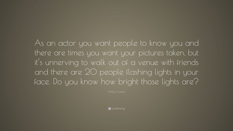 Ashley Greene Quote: “As an actor you want people to know you and there are times you want your pictures taken, but it’s unnerving to walk out of a venue with friends and there are 20 people flashing lights in your face. Do you know how bright those lights are?”