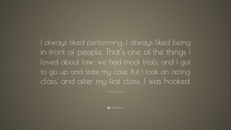 Ashley Greene Quote: “I always liked performing. I always liked being in front of people. That’s one of the things I loved about law; we had mock trials, and I got to go up and state my case. But I took an acting class, and after my first class, I was hooked.”