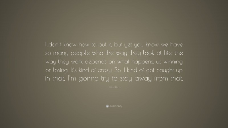 Mike Ditka Quote: “I don’t know how to put it, but yet you know we have so many people who the way they look at life, the way they work depends on what happens, us winning or losing. It’s kind of crazy. So, I kind of got caught up in that, I’m gonna try to stay away from that.”
