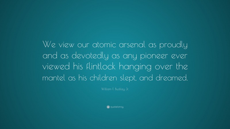 William F. Buckley Jr. Quote: “We view our atomic arsenal as proudly and as devotedly as any pioneer ever viewed his flintlock hanging over the mantel as his children slept, and dreamed.”