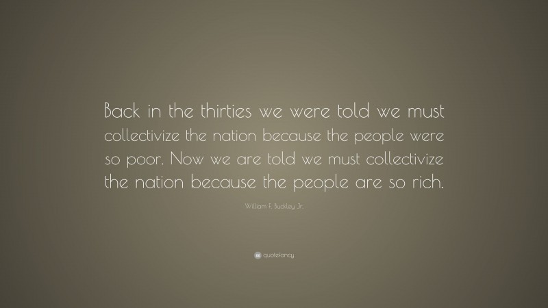 William F. Buckley Jr. Quote: “Back in the thirties we were told we must collectivize the nation because the people were so poor. Now we are told we must collectivize the nation because the people are so rich.”
