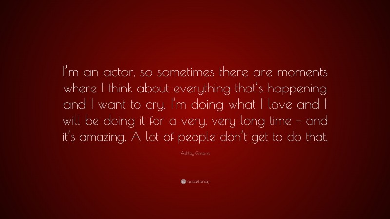 Ashley Greene Quote: “I’m an actor, so sometimes there are moments where I think about everything that’s happening and I want to cry. I’m doing what I love and I will be doing it for a very, very long time – and it’s amazing. A lot of people don’t get to do that.”