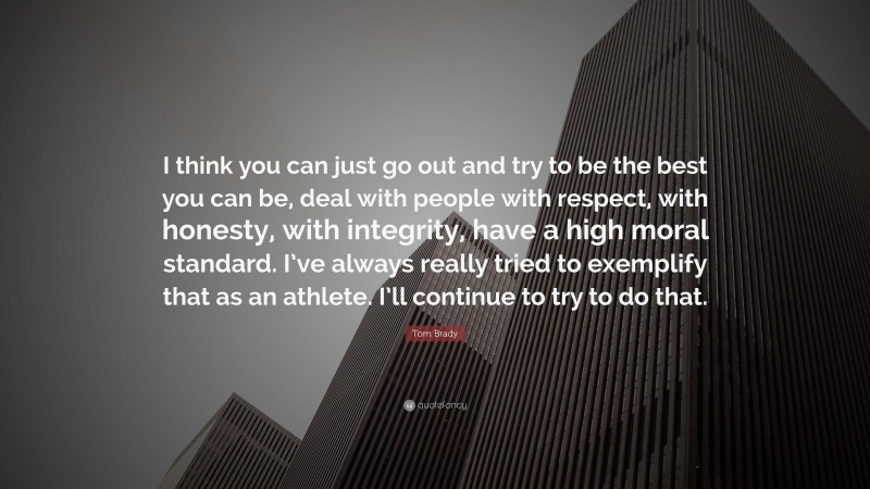 Tom Brady Quote: “I think you can just go out and try to be the best you can be, deal with people with respect, with honesty, with integrity, have a high moral standard. I’ve always really tried to exemplify that as an athlete. I’ll continue to try to do that.”
