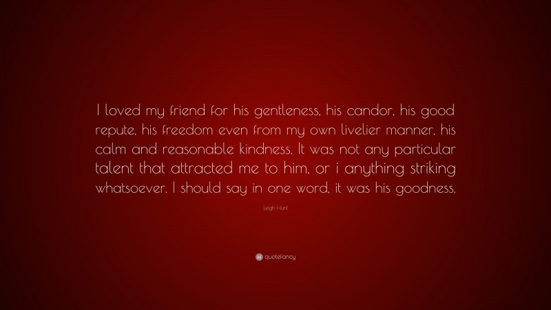 Leigh Hunt Quote: “I loved my friend for his gentleness, his candor, his good repute, his freedom even from my own livelier manner, his calm and reasonable kindness. It was not any particular talent that attracted me to him, or i anything striking whatsoever. I should say in one word, it was his goodness.”