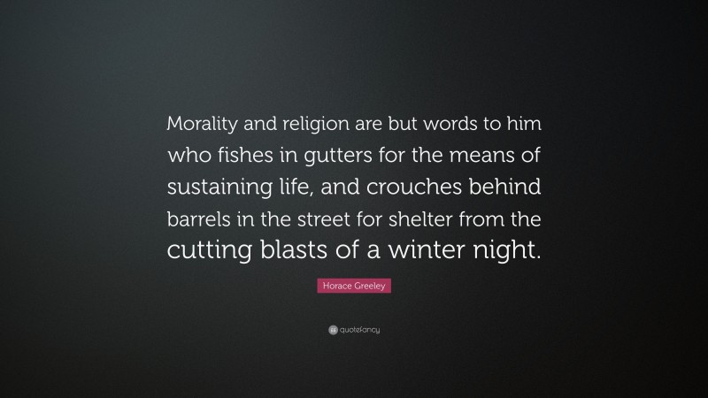 Horace Greeley Quote: “Morality and religion are but words to him who fishes in gutters for the means of sustaining life, and crouches behind barrels in the street for shelter from the cutting blasts of a winter night.”