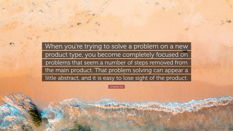 Jonathan Ive Quote: “When you’re trying to solve a problem on a new product type, you become completely focused on problems that seem a number of steps removed from the main product. That problem solving can appear a little abstract, and it is easy to lose sight of the product.”