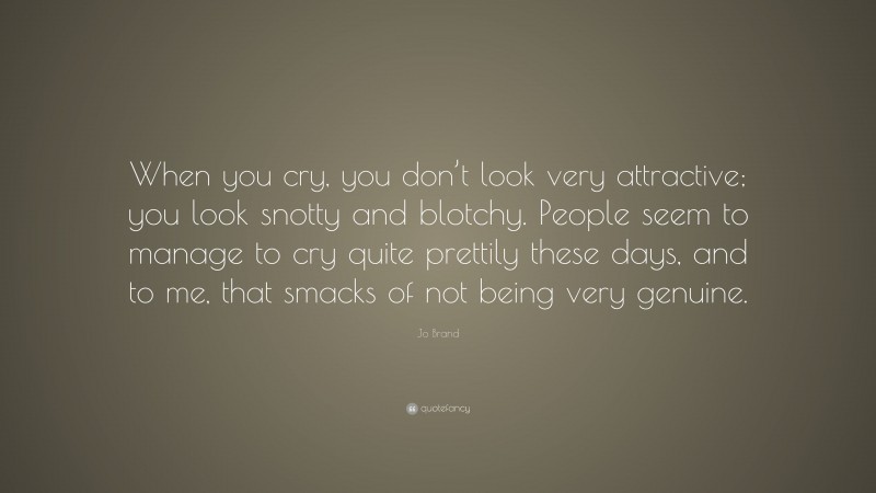 Jo Brand Quote: “When you cry, you don’t look very attractive; you look snotty and blotchy. People seem to manage to cry quite prettily these days, and to me, that smacks of not being very genuine.”